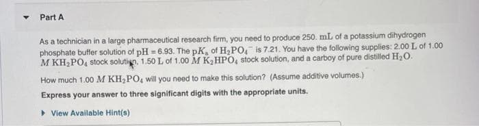 Part A
As a technician in a large pharmaceutical research firm, you need to produce 250. mL of a potassium dihydrogen
phosphate buffer solution of pH = 6.93. The pK, of H2PO, is 7.21. You have the following supplies: 2.00 L of 1.00
M KH2PO, stock solutign, 1.50 L of 1.00 M K2HPO, stock solution, and a carboy of pure distilled H2O.
How much 1.00 M KH,PO, will you need to make this solution? (Assume additive volumes.)
Express your answer to three significant digits with the appropriate units.
> View Available Hint(s)
