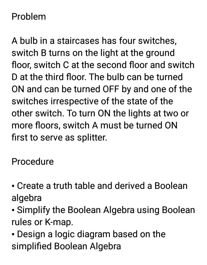 Problem
A bulb in a staircases has four switches,
switch B turns on the light at the ground
floor, switch C at the second floor and switch
D at the third floor. The bulb can be turned
ON and can be turned OFF by and one of the
switches irrespective of the state of the
other switch. To turn ON the lights at two or
more floors, switch A must be turned ON
first to serve as splitter.
Procedure
Create a truth table and derived a Boolean
algebra
- Simplify the Boolean Algebra using Boolean
rules or K-map.
· Design a logic diagram based on the
simplified Boolean Algebra
