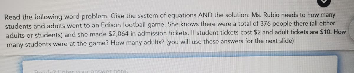 Read the following word problem. Give the system of equations AND the solution: Ms. Rubio needs to how many
students and adults went to an Edison football game. She knows there were a total of 376 people there (all either
adults or students) and she made $2,064 in admission tickets. If student tickets cost $2 and adult tickets are $10. How
many students were at the game? How many adults? (you will use these answers for the next slide)
