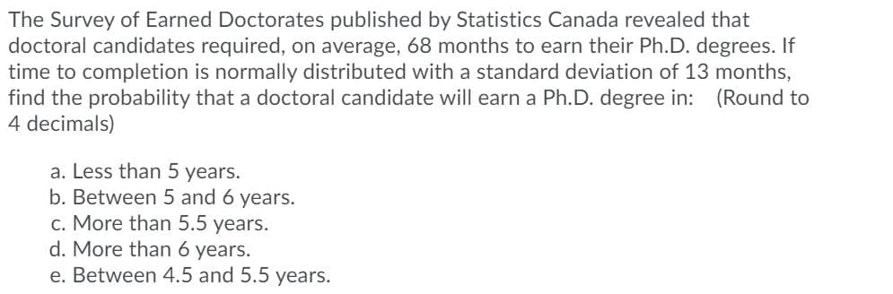 The Survey of Earned Doctorates published by Statistics Canada revealed that
doctoral candidates required, on average, 68 months to earn their Ph.D. degrees. If
time to completion is normally distributed with a standard deviation of 13 months,
find the probability that a doctoral candidate will earn a Ph.D. degree in: (Round to
4 decimals)
a. Less than 5 years.
b. Between 5 and 6 years.
c. More than 5.5 years.
d. More than 6 years.
e. Between 4.5 and 5.5 years.
