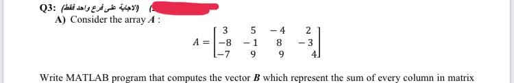 الاجابة على فرع واحد فقط) :Q3
A) Consider the array A:
10
A = -8 -1
-7 9
-
4
22
8
9
Write MATLAB program that computes the vector B which represent the sum of every column in matrix
+