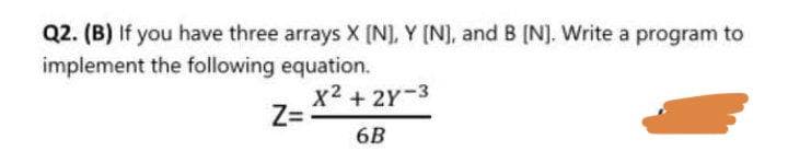 Q2. (B) If you have three arrays X [N], Y [N], and B [N]. Write a program to
implement the following equation.
X² + 2X-3
6B
Z=