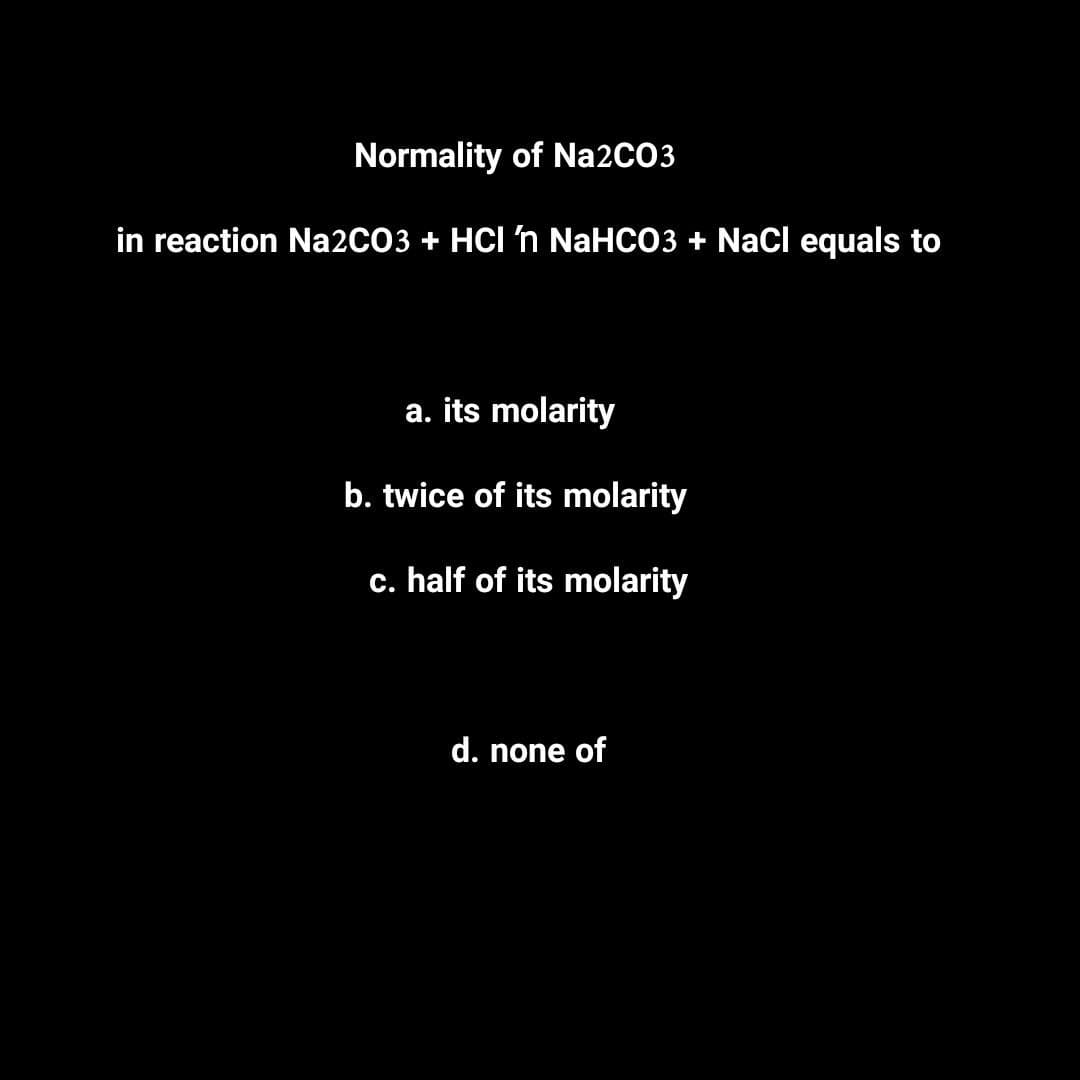 Normality of Na2CO3
in reaction Na2CO3 + HCI ŉ NaHCO3 + NaCl equals to
a. its molarity
b. twice of its molarity
c. half of its molarity
d. none of