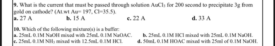 9. What is the current that must be passed through solution AuCl3 for 200 second to precipitate 3g from
gold on cathode? (At.wt Au= 197, C1=35.5).
a. 27 A
b. 15 A
c. 22 A
d. 33 A
10. Which of the following mixture(s) is a buffer:
a. 25mL 0.1M NaOH mixed with 25mL 0.1M NaOAC.
c. 25mL 0.1M NH3 mixed with 12.5mL 0.1M HCI.
b. 25mL 0.1M HCI mixed with 25mL 0.1M NaOH.
d. 50mL 0.1M HOAC mixed with 25ml of 0.1M NaOH.