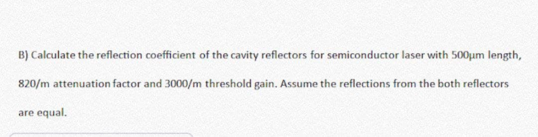 B) Calculate the reflection coefficient of the cavity reflectors for semiconductor laser with 500µm length,
820/m attenuation factor and 3000/m threshold gain. Assume the reflections from the both reflectors
are equal.
