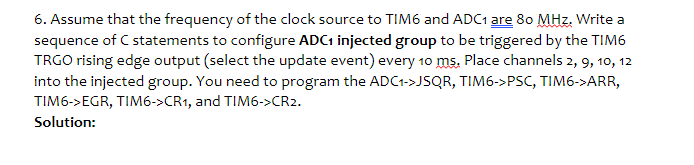 6. Assume that the frequency of the clock source to TIM6 and ADC1 are 80 MHz. Write a
sequence of C statements to configure ADC1 injected group to be triggered by the TIM6
TRGO rising edge output (select the update event) every 10 ms. Place channels 2, 9, 10, 12
into the injected group. You need to program the ADC1->JSQR, TIM6->PSC, TIM6->ARR,
TIM6->EGR, TIM6->CR1, and TIM6->CR2.
Solution:
