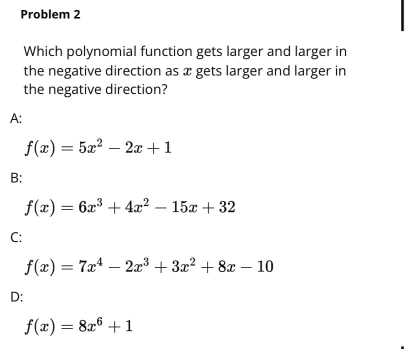 Problem 2
Which polynomial function gets larger and larger in
the negative direction as x gets larger and larger in
the negative direction?
А:
f(x) = 5x? – 2x + 1
B:
f(x) = 6x³ + 4x² – 15x + 32
С:
f(x) = 7x4 – 2x³ + 3x? + 8x – 10
D:
f(x) = 8x6 + 1
