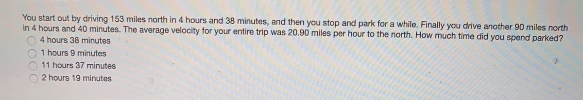 You start out by driving 153 miles north in 4 hours and 38 minutes, and then you stop and park for a while. Finally you drive another 90 miles north
in 4 hours and 40 minutes. The average velocity for your entire trip was 20.90 miles per hour to the north. How much time did you spend parked?
4 hours 38 minutes
1 hours 9 minutes
11 hours 37 minutes
2 hours 19 minutes
