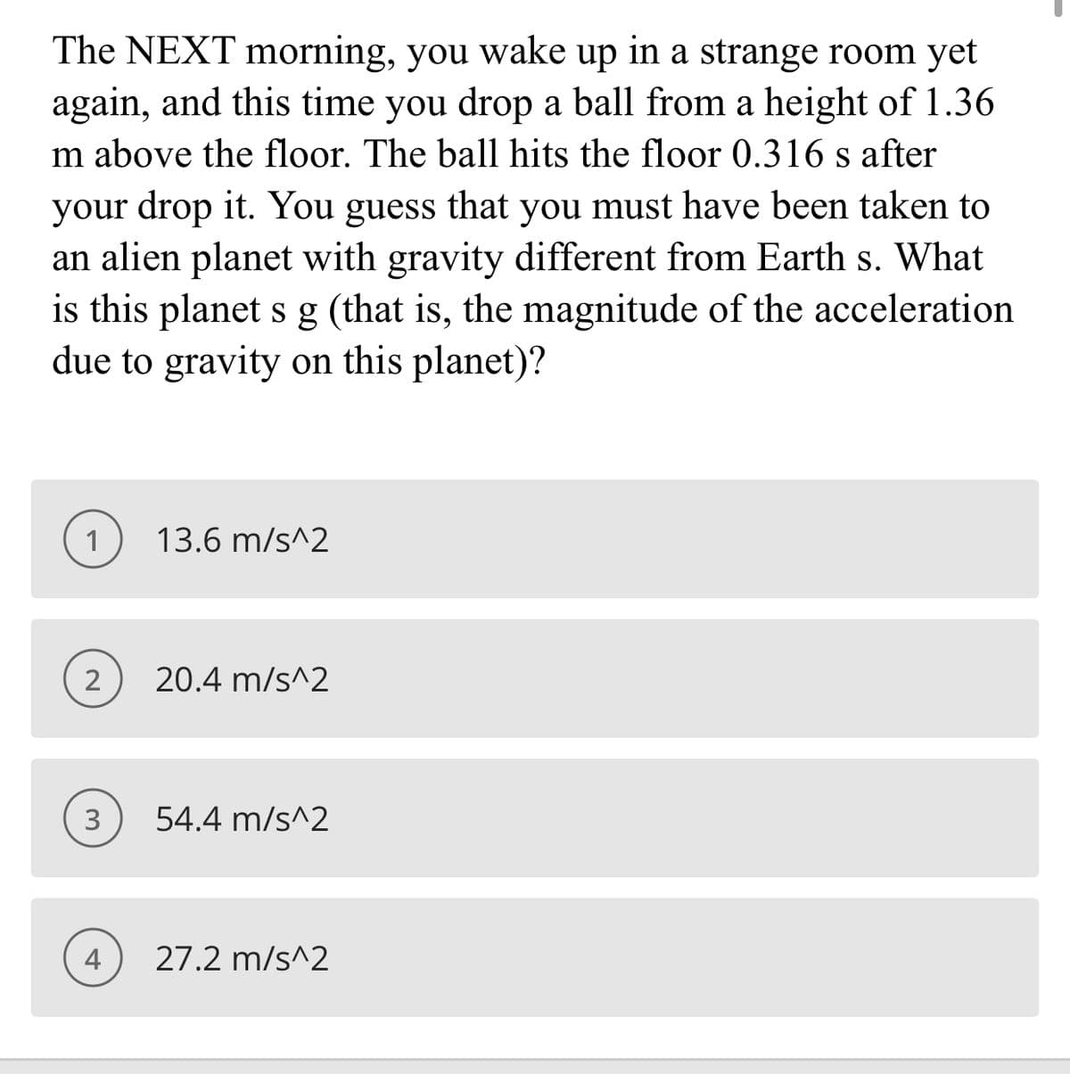 The NEXT morning, you wake up in a strange room yet
again, and this time you drop a ball from a height of 1.36
m above the floor. The ball hits the floor 0.316 s after
your drop it. You guess that you must have been taken to
an alien planet with gravity different from Earth s. What
is this planet s g (that is, the magnitude of the acceleration
due to gravity on this planet)?
1
13.6 m/s^2
2
20.4 m/s^2
54.4 m/s^2
4
27.2 m/s^2
