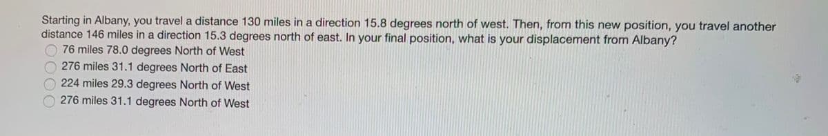 Starting in Albany, you travel a distance 130 miles in a direction 15.8 degrees north of west. Then, from this new position, you travel another
distance 146 miles in a direction 15.3 degrees north of east. In your final position, what is your displacement from Albany?
76 miles 78.0 degrees North of West
276 miles 31.1 degrees North of East
224 miles 29.3 degrees North of West
276 miles 31.1 degrees North of West
