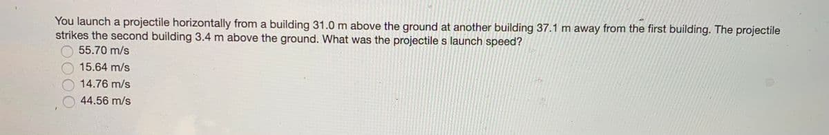 You launch a projectile horizontally from a building 31.0 m above the ground at another building 37.1 m away from the first building. The projectile
strikes the second building 3.4 m above the ground. What was the projectile s launch speed?
55.70 m/s
15.64 m/s
14.76 m/s
44.56 m/s
