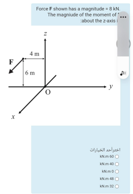 Force F shown has a magnitude = 8 kN.
The magniude of the moment of .
:about the z-axis i
4 m
F
| 6 m
y
اخترأحد الخيارات
kN.m 60 O
kN.m 40 O
kN.m 0 O
kN.m 48 O
kN.m 32
