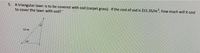 5. A triangular lawn is to be covered with sod (carpet grass). If the cost of sod is $15.35/m2, how much will it cost
to cover the lawn with sod?
12 m
