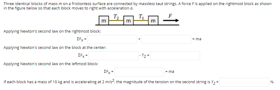 Three identical blocks of mass m on a frictionless surface are connected by massless taut strings. A force Fis applied on the rightmost block as shown
in the figure below so that each block moves to right with acceleration a.
T2
T1
F
m
m
Applying Newton's second law on the rightmost block:
ZFx =
= ma
Applying Newton's second law on the block at the center:
EFx =
- T2=
Applying Newton's second law on the leftmost block:
EFx =
= ma
If each block has a mass of 10 kg and is accelerating at 2 m/s2, the magnitude of the tension on the second string is T2 =
N.
