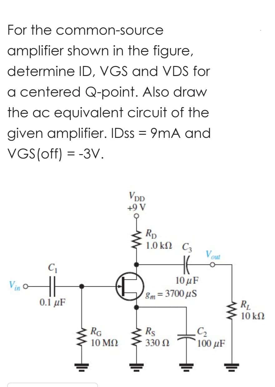 For the common-source
amplifier shown in the figure,
determine ID, VGS and VDS for
a centered Q-point. Also draw
the ac equivalent circuit of the
given amplifier. IDss = 9mA and
VGS (off) = -3V.
Vin o-
C₁
HH
0.1 μF
RG
10 ΜΩ
VDD
+9 V
www
RD
1.0 kn C3
HE
10 μ.F
8m=3700 μs
Rs
330 Ω
Vout
C₂
100 μF
R₁
10 ΚΩ