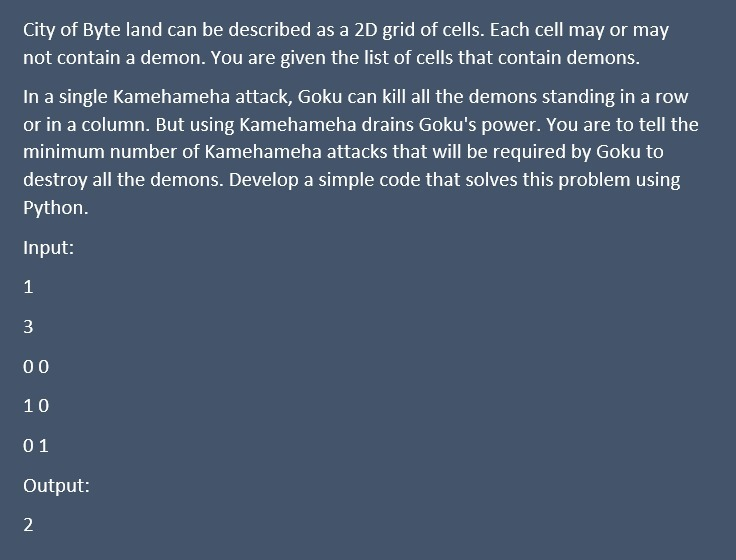 City of Byte land can be described as a 2D grid of cells. Each cell may or may
not contain a demon. You are given the list of cells that contain demons.
In a single Kamehameha attack, Goku can kill all the demons standing in a row
or in a column. But using Kamehameha drains Goku's power. You are to tell the
minimum number of Kamehameha attacks that will be required by Goku to
destroy all the demons. Develop a simple code that solves this problem using
Python.
Input:
1
3
00
10
01
Output:
2
