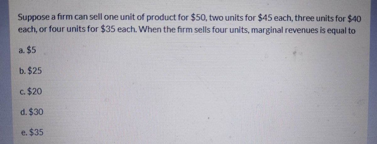 Suppose a firm can sell one unit of product for $50, two units for $45 each, three units for $40
each, or four units for $35 each. When the firm sells four units, marginal revenues is equal to
a. $5
b. $25
c. $20
d. $30
e. $35
