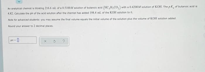An analytical chemist is titrating 216.6 ml of a 0.5100M solution of butanoic acid (HC, H,CO,) with a 0.4200M solution of KOH. The pK, of butanoic acid is
4.82. Calculate the pH of the acid solution after the chemist has added 198.4 mL of the KOH solution to it.
Note for advanced students: you may assume the final volume equals the initial volume of the solution plus the volume of KOH solution added.
Round your answer to 2 decimal places.
?
