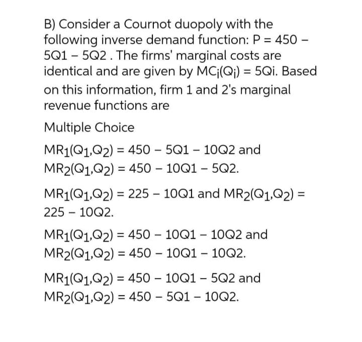 B) Consider a Cournot duopoly with the
following inverse demand function: P = 450 –
5Q1 – 5Q2. The firms' marginal costs are
identical and are given by MCj(Q;) = 5Qi. Based
on this information, firm 1 and 2's marginal
revenue functions are
Multiple Choice
MR1(Q1,Q2) = 450 – 5Q1 – 10Q2 and
MR2(Q1,Q2) = 450 – 10Q1 – 5Q2.
%3D
-
%3D
MR1(Q1,Q2) = 225 – 10Q1 and MR2(Q1,Q2) =
225 – 10Q2.
MR1(Q1,Q2) = 450 – 10Q1 – 10Q2 and
MR2(Q1,Q2) = 450 – 10Q1 – 10Q2.
%3D
%3D
-
MR1(Q1,Q2) = 450 – 10Q1 – 5Q2 and
MR2(Q1,Q2) = 450 – 5Q1 – 1OQ2.
%3D

