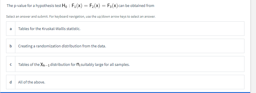 The p-value for a hypothesis test Ho : F1(x) = F2(x) = F3(x)can be obtained from
Select an answer and submit. For keyboard navigation, use the up/down arrow keys to select an answer.
a
Tables for the Kruskal-Wallis statistic.
b
Creating a randomization distribution from the data.
Tables of the Xk-1 distribution for n;suitably large for all samples.
d.
All of the above.
