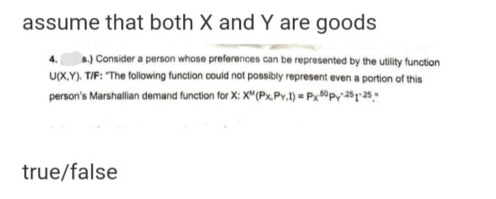 assume that both X and Y are goods
s.) Consider a person whose preferences can be represented by the utility function
U(X,Y). T/F: "The following function could not possibly represent even a portion of this
4.
person's Marshallian demand function for X: X"(Px.Py,1) Px 0py 261-25"
true/false

