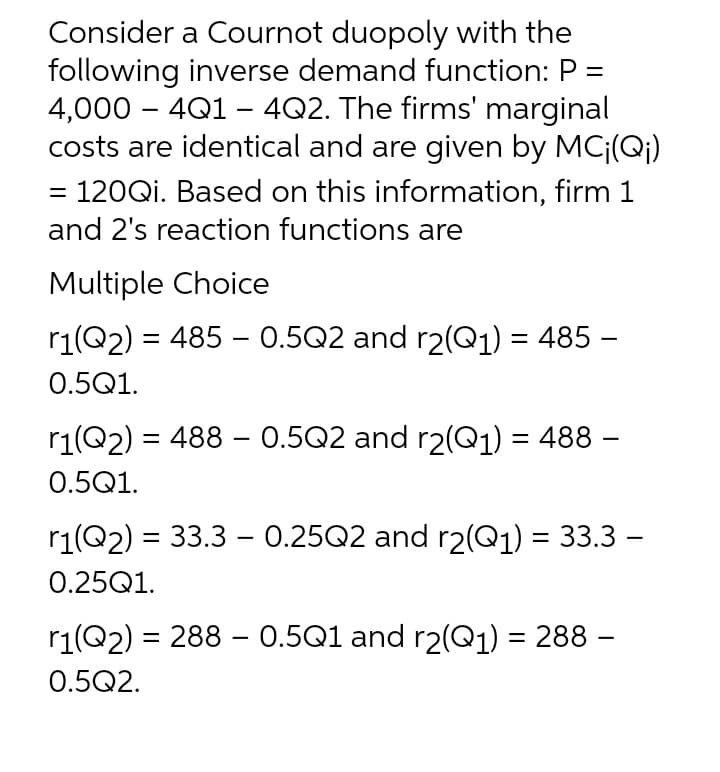Consider a Cournot duopoly with the
following inverse demand function: P =
4,000 – 4Q1 - 4Q2. The firms' marginal
costs are identical and are given by MC¡(Q¡)
= 120QI. Based on this information, firm 1
and 2's reaction functions are
Multiple Choice
r1(Q2) = 485 - 0.5Q2 and r2(Q1) = 485 –
0.5Q1.
r1(Q2) = 488 – 0.5Q2 and r2(Q1) = 488 –
0.5Q1.
r1(Q2) = 33.3 – 0.25Q2 and r2(Q1) = 33.3 –
|
0.25Q1.
r1(Q2) = 288 - 0.5Q1 and r2(Q1) = 288 –
%3D
%3|
0.5Q2.
