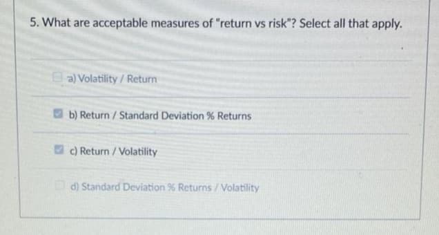 5. What are acceptable measures of "return vs risk"? Select all that apply.
a) Volatility / Return
O b) Return / Standard Deviation % Returns
2 c) Return / Volatility
d) Standard Deviation % Returns /Volatility
