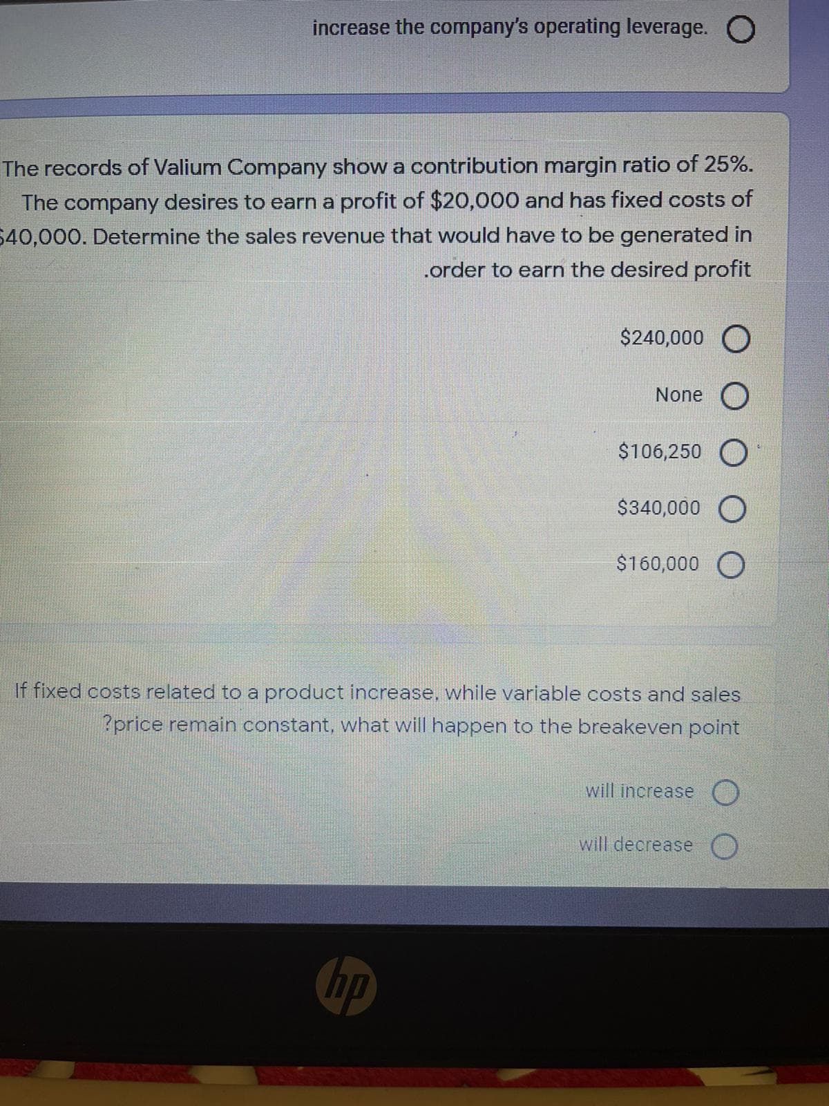 increase the company's operating leverage. O
The records of Valium Company show a contribution margin ratio of 25%.
The company desires to earn a profit of $20,000 and has fixed costs of
40,000. Determine the sales revenue that would have to be generated in
.order to earn the desired profit
$240,000 O
None
$106,250 O
$340,000 O
$160,000 O
If fixed costs related to a product increase, while variable costs and sales
?price remain constant, what will happen to the breakeven point
will increase ()
will decrease
ho
