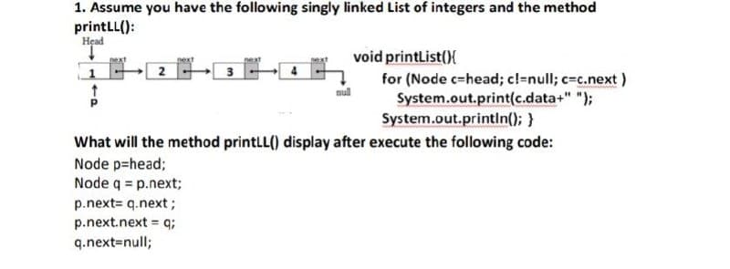 1. Assume you have the following singly linked List of integers and the method
printLL():
Head
↓
void printList(){
next
next
next
2
3
4
$
for (Node c-head; c!=null; c=c.next)
System.out.print(c.data+" ");
System.out.println(); }
What will the method printLL() display after execute the following code:
Node p=head;
Node q = p.next;
p.next= q.next;
p.next.next = q;
q.next=null;