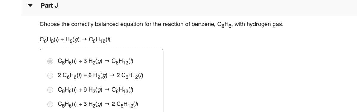 Part J
Choose the correctly balanced equation for the reaction of benzene, C6H6, with hydrogen gas.
C6H6() + H2(g) → C6H12()
C6H6() + 3 H2(g) → CgH12(0
2 C6H6() + 6 H2(g) → 2 C6H12()
C6H6() + 6 H2(g) → C6H12()
C6H6() + 3 H2(9) → 2 CgH12()
