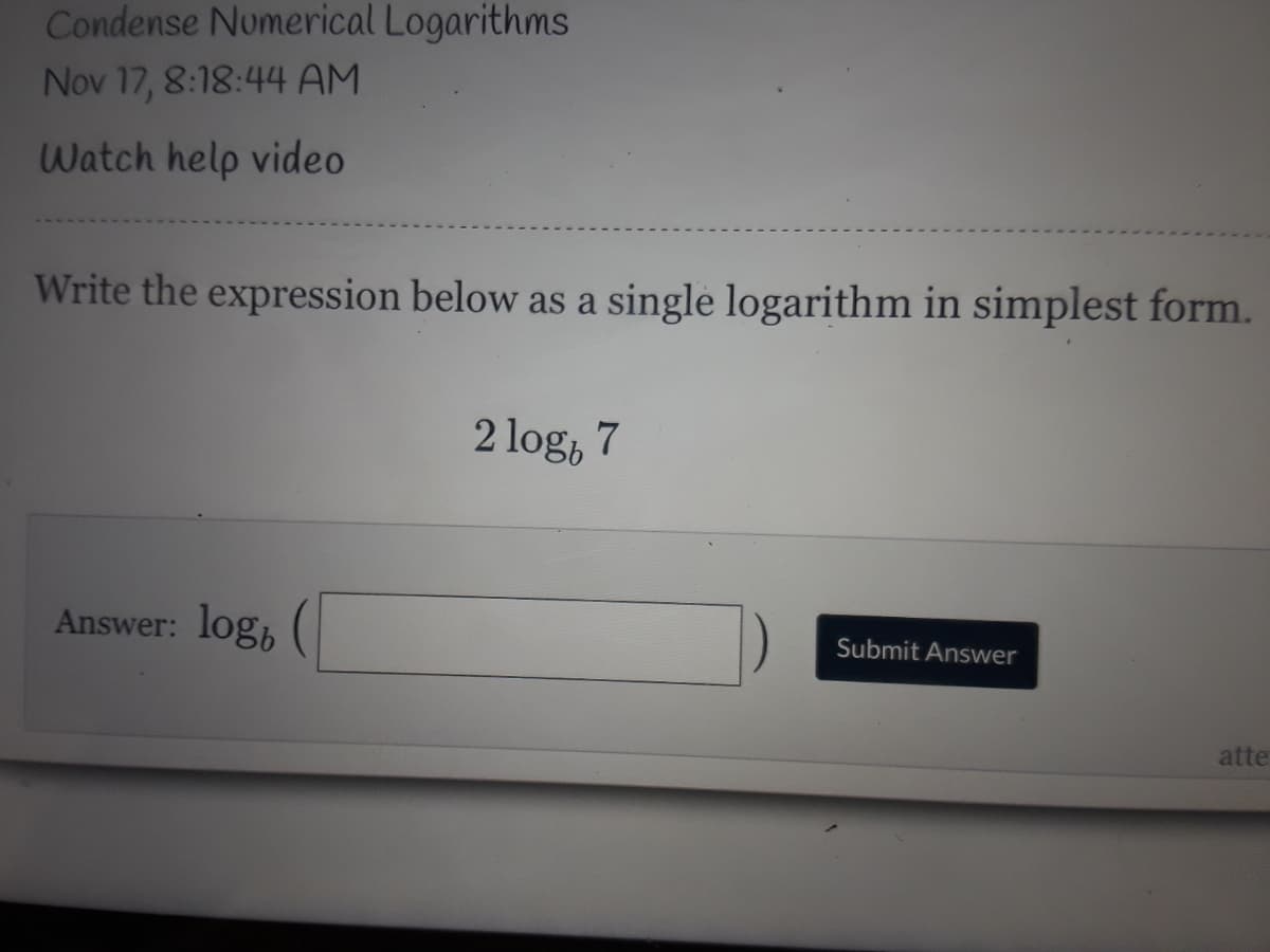 Condense Numerical Logarithms
Nov 17, 8:18:44 AM
Watch help video
Write the expression below as a single logarithm in simplest form.
2 log, 7
Answer: log,
Submit Answer
atte
