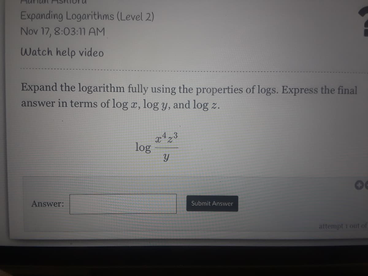 Expanding Logarithms (Level 2)
Nov 17, 8:03:11 AM
Watch help video
Expand the logarithm fully using the properties of logs. Express the final
answer in terms of log x, log y, and log z.
log
Answer:
Submit Answer
attempt 1 out of
