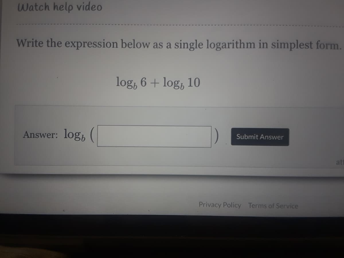 Watch help video
Write the expression below as a single logarithm in simplest form.
log, 6 + log, 10
Answer: logh
Submit Answer
att
Privacy Policy Terms of Service
