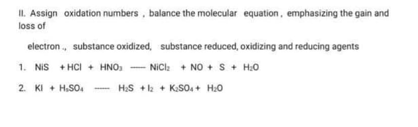 II. Assign oxidation numbers, balance the molecular equation, emphasizing the gain and
loss of
electron ., substance oxidized, substance reduced, oxidizing and reducing agents
1. NIS
+ HCI + HNO.
NiCl + NO + S + H20
2. KI + H.SO4
H2S + l2 + K2S04 + H20
