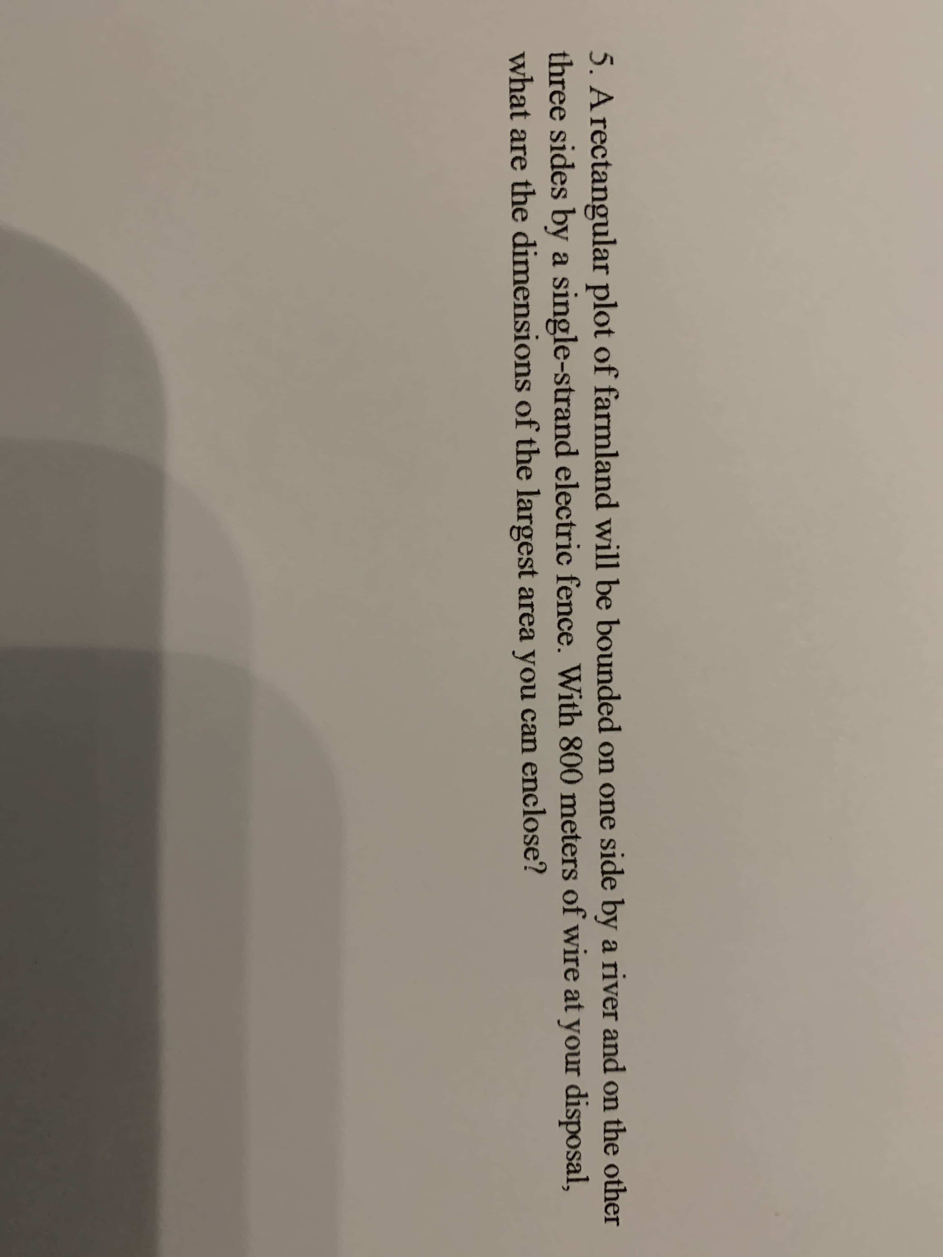 5. A rectangular plot of farmland will be bounded on one side by a river and on the other
three sides by a single-strand electric fence. With 800 meters of wire at your disposal,
what are the dimensions of the largest area you can enclose?
