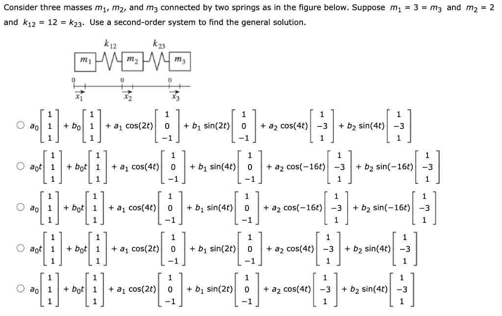 Consider three masses m1, m2, and m3 connected by two springs as in the figure below. Suppose m1 = 3 = m3 and m2 = 2
and k12 = 12 = k23. Use a second-order system to find the general solution.
