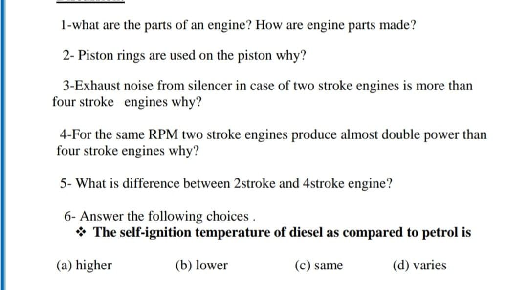 1-what are the parts of an engine? How are engine parts made?
2- Piston rings are used on the piston why?
3-Exhaust noise from silencer in case of two stroke engines is more than
four stroke engines why?
4-For the same RPM two stroke engines produce almost double power than
four stroke engines why?
5- What is difference between 2stroke and 4stroke engine?
6- Answer the following choices.
* The self-ignition temperature of diesel as compared to petrol is
(a) higher
(b) lower
(c) same
(d) varies

