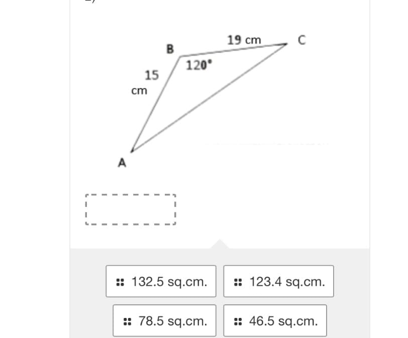 I
A
15
cm
B
120°
:: 132.5 sq.cm.
:: 78.5 sq.cm.
19 cm
C
:: 123.4 sq.cm.
:: 46.5 sq.cm.