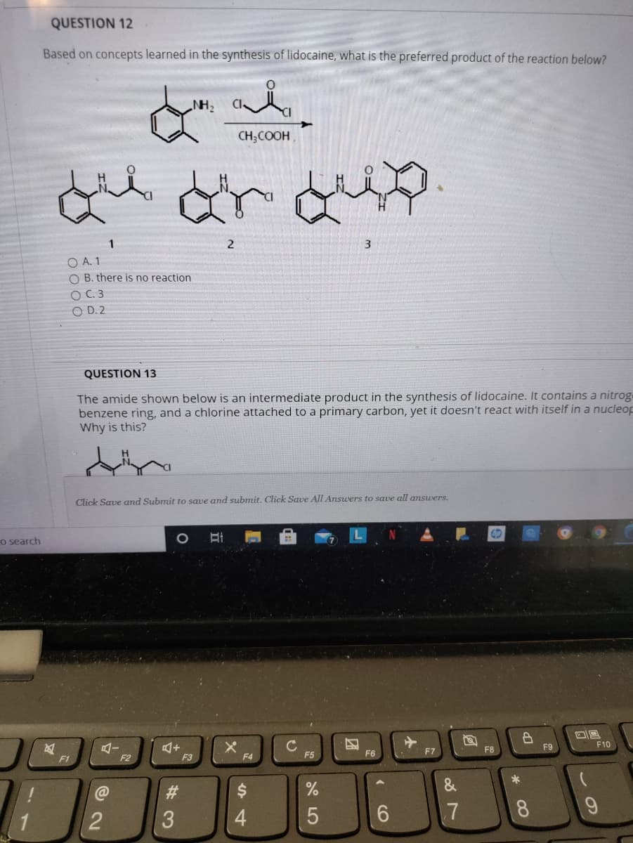 QUESTION 12
Based on concepts learned in the synthesis of lidocaine, what is the preferred product of the reaction below?
NH,
CH;COOH
1
3
O A. 1
O B. there is no reaction
O C. 3
O D. 2
QUESTION 13
The amide shown below is an intermediate product in the synthesis of lidocaine. It contains a nitrog
benzene ring, and a chlorine attached to a primary carbon, yet it doesn't react with itself in a nucleop
Why is this?
Click Save and Submit to save and submit. Click Save All Answers to save all answers.
o search
X.
F4
F9
F10
F7
F8
F2
F3
F5
F6
F1
*
@
#3
3
4
6.
.7
8.
