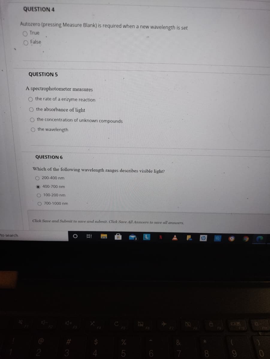 QUESTION 4
Autozero (pressing Measure Blank) is required when a new wavelength is set
O True
O False
QUESTION 5
A spectrophotometer measures
O the rate of a enzyme reaction
O the absorbance of light
the concentration of unknown compounds
O the wavelength
QUESTION 6
Which of the following wavelength ranges describes visible light?
O 200-400 nm
O 400-700 nm
O 100-200 nm
O 700-1000 nm
Click Save and Submit to save and submit. Click Save All Ansuers to save all answers.
to search
F2
F5
F6
F9
F10
%23
2
3
4
