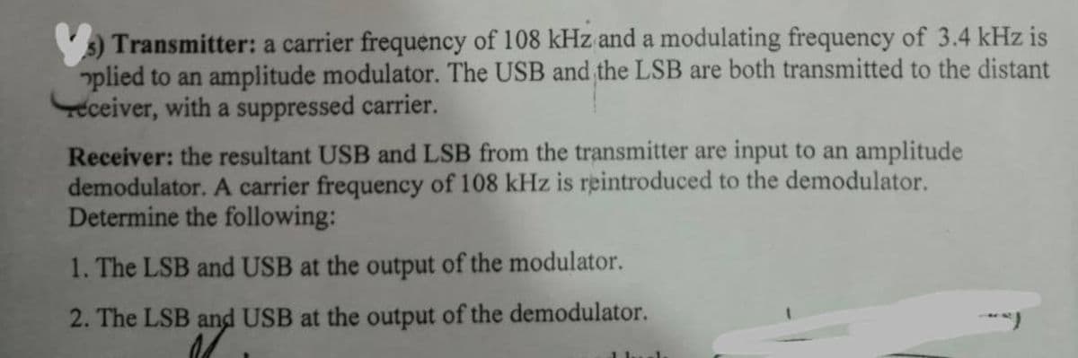 Transmitter: a carrier frequency of 108 kHz and a modulating frequency of 3.4 kHz is
plied to an amplitude modulator. The USB and the LSB are both transmitted to the distant
eceiver, with a suppressed carrier.
Receiver: the resultant USB and LSB from the transmitter are input to an amplitude
demodulator. A carrier frequency of 108 kHz is reintroduced to the demodulator.
Determine the following:
1. The LSB and USB at the output of the modulator.
2. The LSB and USB at the output of the demodulator.
