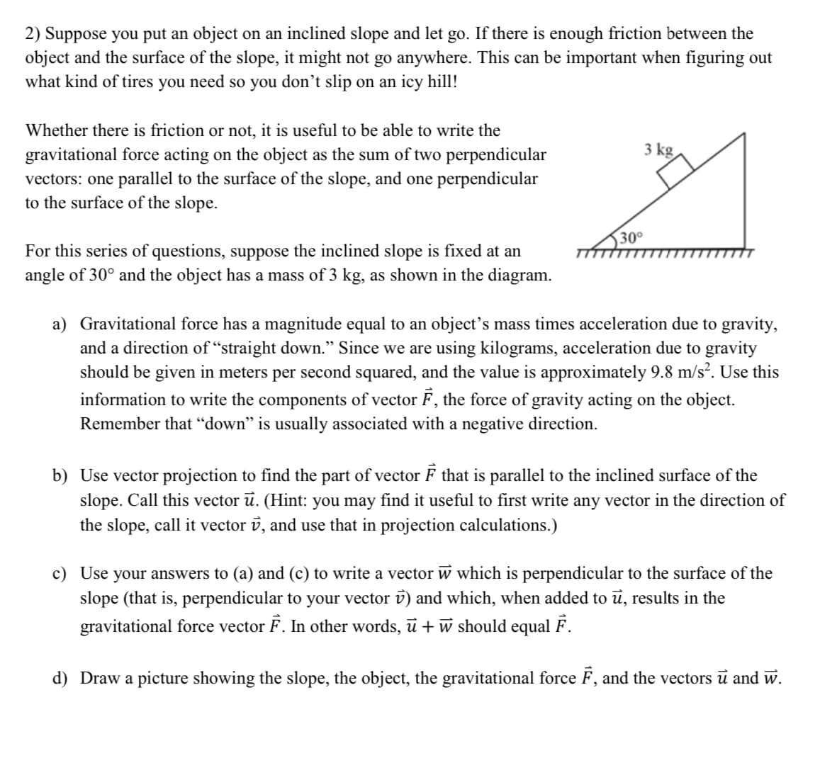 2) Suppose you put an object on an inclined slope and let go. If there is enough friction between the
object and the surface of the slope, it might not go anywhere. This can be important when figuring out
what kind of tires you need so you don't slip on an icy hill!
Whether there is friction or not, it is useful to be able to write the
gravitational force acting on the object as the sum of two perpendicular
vectors: one parallel to the surface of the slope, and one perpendicular
to the surface of the slope.
For this series of questions, suppose the inclined slope is fixed at an
angle of 30° and the object has a mass of 3 kg, as shown in the diagram.
30°
3 kg.
a)
Gravitational force has a magnitude equal to an object's mass times acceleration due to gravity,
and a direction of "straight down." Since we are using kilograms, acceleration due to gravity
should be given in meters per second squared, and the value is approximately 9.8 m/s². Use this
information to write the components of vector F, the force of gravity acting on the object.
Remember that "down" is usually associated with a negative direction.
b) Use vector projection to find the part of vector F that is parallel to the inclined surface of the
slope. Call this vector u. (Hint: you may find it useful to first write any vector in the direction of
the slope, call it vector , and use that in projection calculations.)
c) Use your answers to (a) and (c) to write a vector w which is perpendicular to the surface of the
slope (that is, perpendicular to your vector v) and which, when added to ū, results in the
gravitational force vector F. In other words, û + w should equal F.
d) Draw a picture showing the slope, the object, the gravitational force F, and the vectors ū and ŵ.