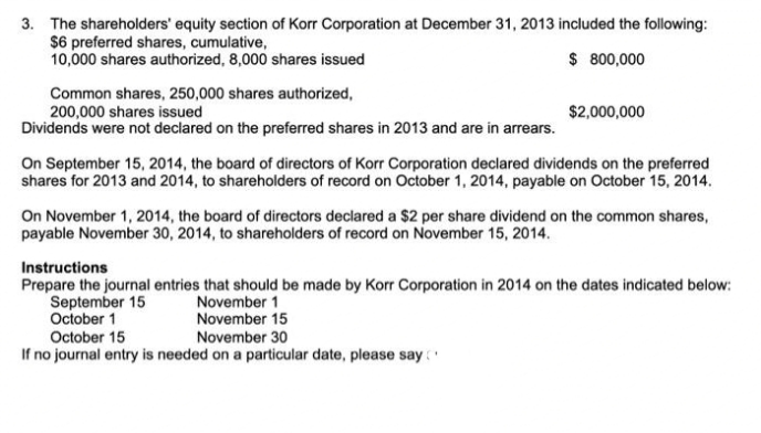 3. The shareholders' equity section of Korr Corporation at December 31, 2013 included the following:
$6 preferred shares, cumulative,
10,000 shares authorized, 8,000 shares issued
$ 800,000
Common shares, 250,000 shares authorized,
200,000 shares issued
Dividends were not declared on the preferred shares in 2013 and are in arrears.
$2,000,000
On September 15, 2014, the board of directors of Korr Corporation declared dividends on the preferred
shares for 2013 and 2014, to shareholders of record on October 1, 2014, payable on October 15, 2014.
On November 1, 2014, the board of directors declared a $2 per share dividend on the common shares,
payable November 30, 2014, to shareholders of record on November 15, 2014.
Instructions
Prepare the journal entries that should be made by Korr Corporation in 2014 on the dates indicated below:
September 15
October 1
November 1
November 15
October 15
November 30
If no journal entry is needed on a particular date, please say
