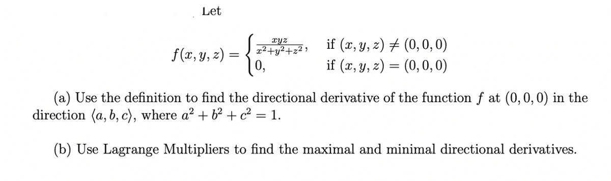 Let
2, if (x, Y, z) # (0,0, 0)
if (x, y, z) = (0,0, 0)
xyz
x²+y²+z² >
f(x, y, z) =
0,
(a) Use the definition to find the directional derivative of the function f at (0,0, 0) in the
direction (a, b, c), where a² + 62 + c² = 1.
(b) Use Lagrange Multipliers to find the maximal and minimal directional derivatives.
