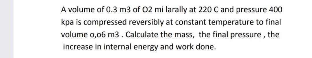 A volume of 0.3 m3 of 02 mi larally at 220 C and pressure 400
kpa is compressed reversibly at constant temperature to final
volume o,06 m3. Calculate the mass, the final pressure , the
increase in internal energy and work done.
