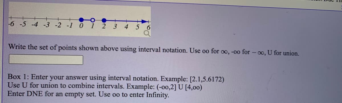 -6 -5 -4 -3 -2 -1
1
4
Write the set of points shown above using interval notation. Use oo for oo, -00 for - o, U for union.
Box 1: Enter your answer using interval notation. Example: [2.1,5.6172)
Use U for union to combine intervals. Example: (-o0,2] U [4,00)
Enter DNE for an empty set. Use oo to enter Infinity.
