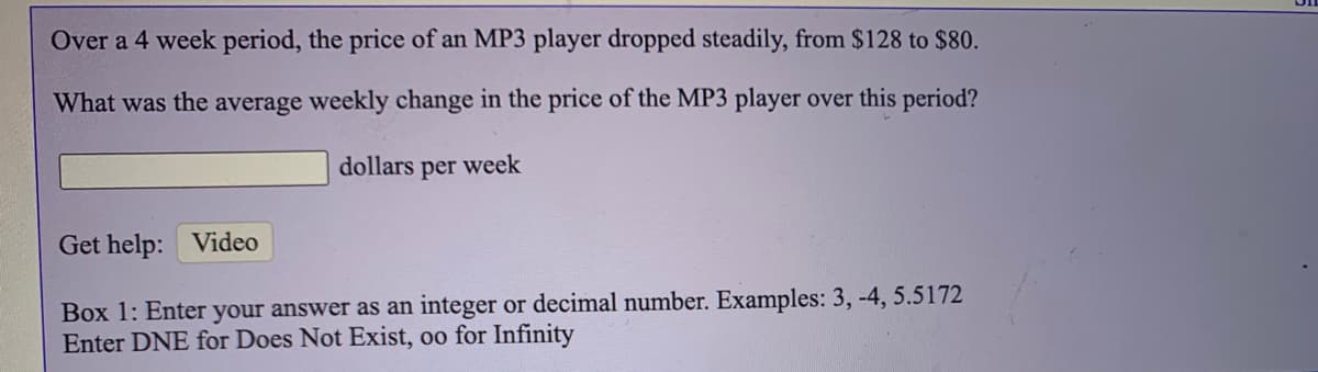 Over a 4 week period, the price of an MP3 player dropped steadily, from $128 to $80.
What was the average weekly change in the price of the MP3 player over this period?
dollars
per
week
Get help: Video
Box 1: Enter your answer as an integer or decimal number. Examples: 3, -4, 5.5172
Enter DNE for Does Not Exist, oo for Infinity
