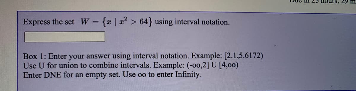 29 m
Express the set W= {x|x > 64} using interval notation.
Box 1: Enter your answer using interval notation. Example: [2.1,5.6172)
Use U for union to combine intervals. Example: (-00,2] U [4,00)
Enter DNE for an empty set. Use oo to enter Infinity.
