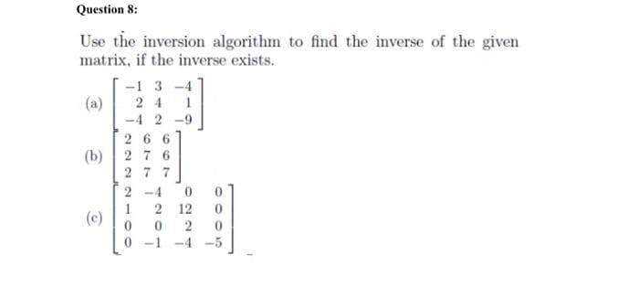 Question 8:
Use the inversion algorithm to find the inverse of the given
matrix, if the inverse exists.
-1 3 -4
(a)
2 4
-4 2
-9
26 6
2 7 6
(b)
2 7 7
2 -4
1
(c)
2 12
0 -1 -4 -5
