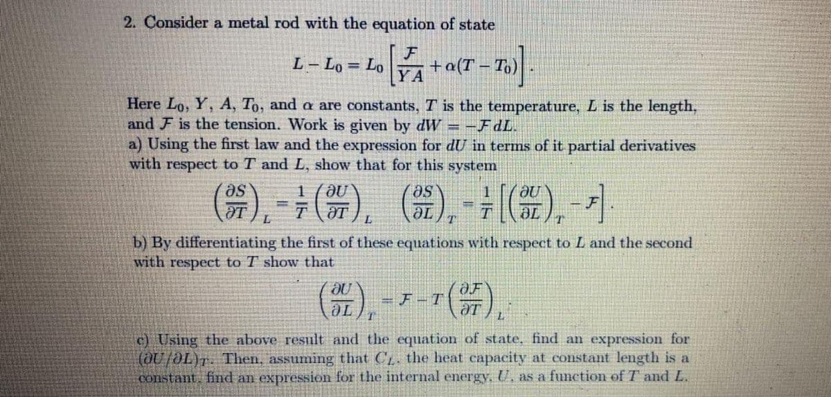 2. Consider a metal rod with the equation of state
L- Lo = Lo
+a(T
YA
%3D
Here Lo, Y, A, To, and a are constants,T is the temperature, L is the length,
and F is the tension. Work is given by dW
a) Using the first law and the expression for dU in terms of it partial derivatives
with respect to T and L, show that for this system
-FdL.
(). -). G). (4). -
se,
b) By differentiating the first of these equations with respect to L and the second
with respect to T show that
),
-r(器).
=F-T
ƏT
c) Using the above result and the equation of state, find an expression for
(0/aL). Then, assuming that C. the heat capacity at constant length is a
Constant. find an expression for the internal energy, U, as a function of T and L.
